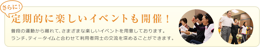 さらに！定期的に楽しいイベントも開催！普段の運動から離れて、さまざまな楽しいイベントを要ししております。ランチティータイムと合わせて利用者同士の交流を深めることができます。